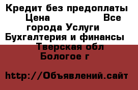 Кредит без предоплаты.  › Цена ­ 1 500 000 - Все города Услуги » Бухгалтерия и финансы   . Тверская обл.,Бологое г.